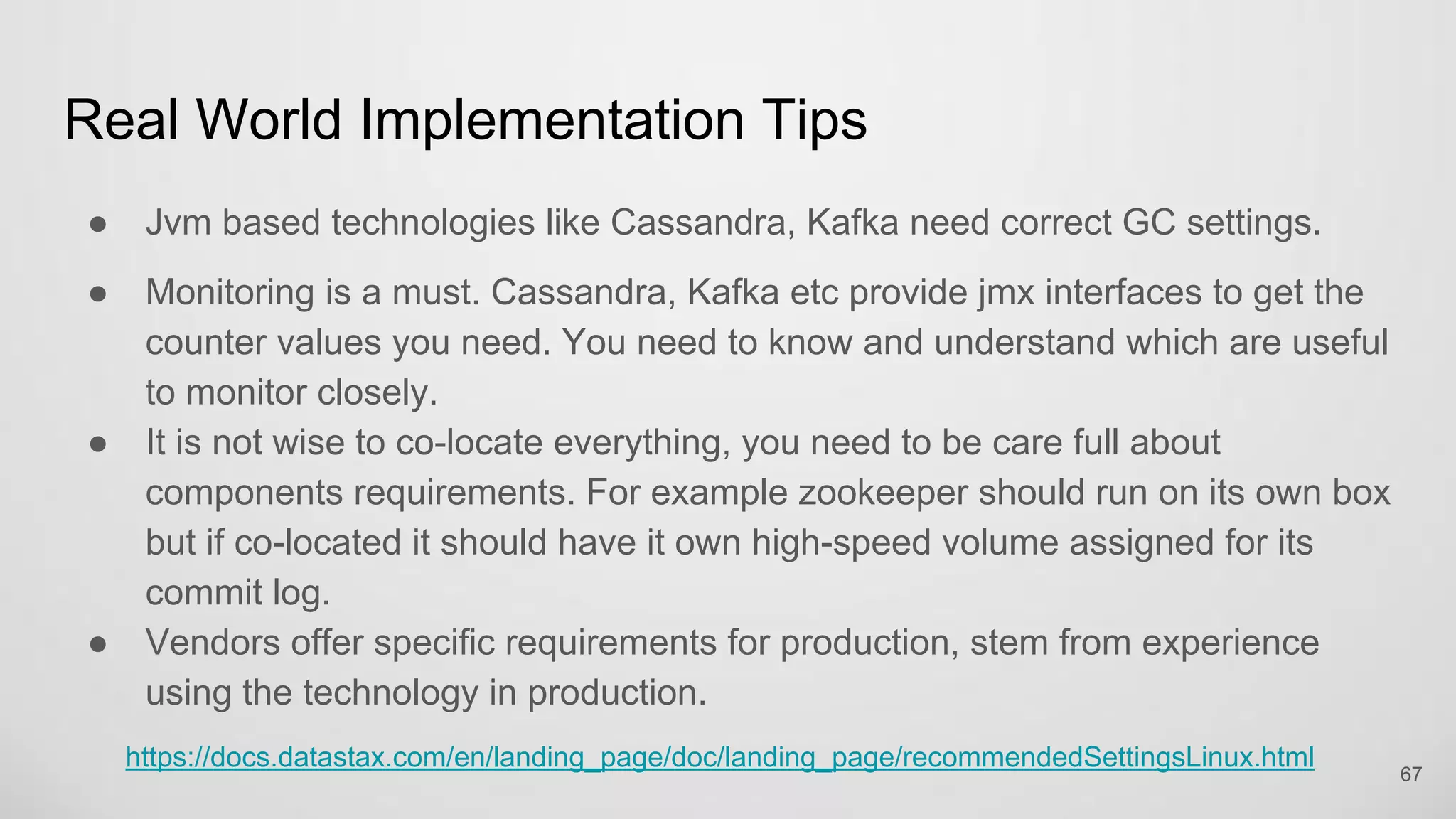 Real World Implementation Tips
Jvm based technologies like Cassandra, Kafka need correct GC settings.
Monitoring is a must. Cassandra, Kafka etc provide jmx interfaces to get the
counter values you need. You need to know and understand which are useful
to monitor closely.
It is not wise to co-locate everything, you need to be care full about
components requirements. For example zookeeper should run on its own
box but if co-located it should have it own high-speed volume assigned for its
commit log.
Vendors offer specific requirements for production, stem from experience using
the technology in production. 67
 
