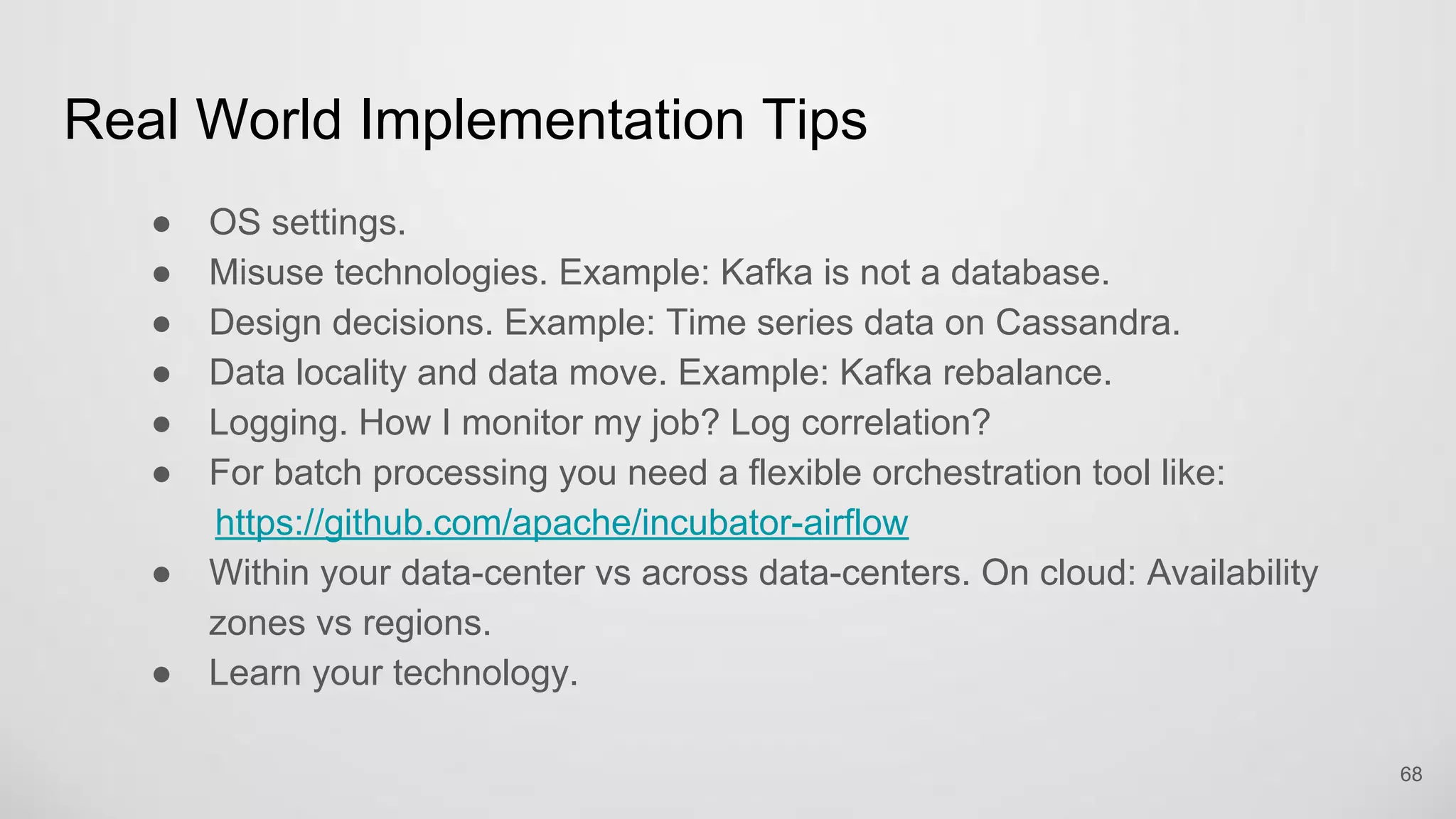 Real World Implementation Tips
OS settings.
Misuse technologies. Example: Kafka is not a database.
Design decisions. Example: Time series data on Cassandra.
Data locality and data move. Example: Kafka rebalance.
Logging. How I monitor my job? Log correlation?
For batch processing you need a flexible orchestration tool like:
https://github.com/apache/incubator-airflow
Within your data-center vs across data-centers. On cloud: Availability zones
vs regions. 68
 
