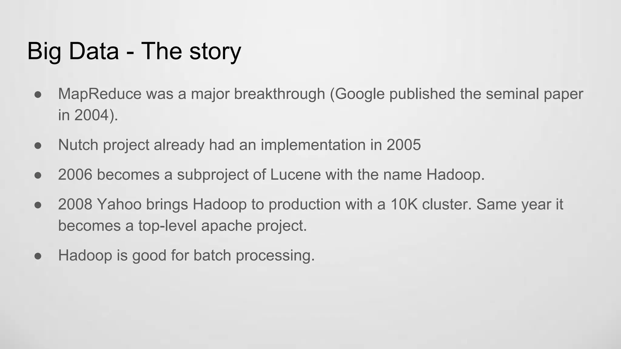 Big Data - The story
MapReduce was a major breakthrough (Google published the seminal paper in
2004).
Nutch project already had an implementation in 2005
2006 becomes a subproject of Lucene with the name Hadoop.
2008 Yahoo brings Hadoop to production with a 10K cluster. Same year it
becomes a top-level apache project.
Hadoop is good for batch processing.
 