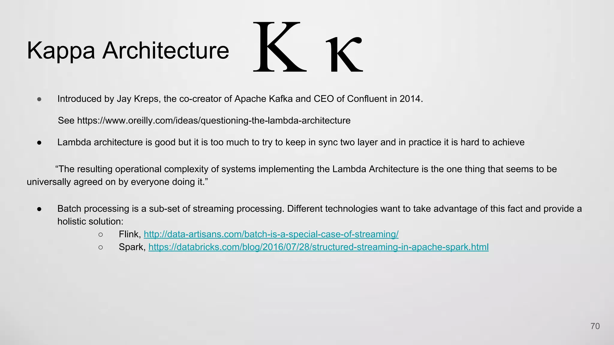 Kappa Architecture
Introduced by Jay Kreps, the co-creator of Apache Kafka and CEO of Confluent in 2014.
See https://www.oreilly.com/ideas/questioning-the-lambda-architecture
Lambda architecture is good but it is too much to try to keep in sync two layer and in practice it is hard to achieve
“The resulting operational complexity of systems implementing the Lambda Architecture is the one thing that seems to be
universally agreed on by everyone doing it.”
Batch processing is a sub-set of streaming processing. Different technologies want to take advantage of this fact and provide a
holistic solution:
Flink, http://data-artisans.com/batch-is-a-special-case-of-streaming/
Spark, https://databricks.com/blog/2016/07/28/structured-streaming-in-apache-spark.html
70
 