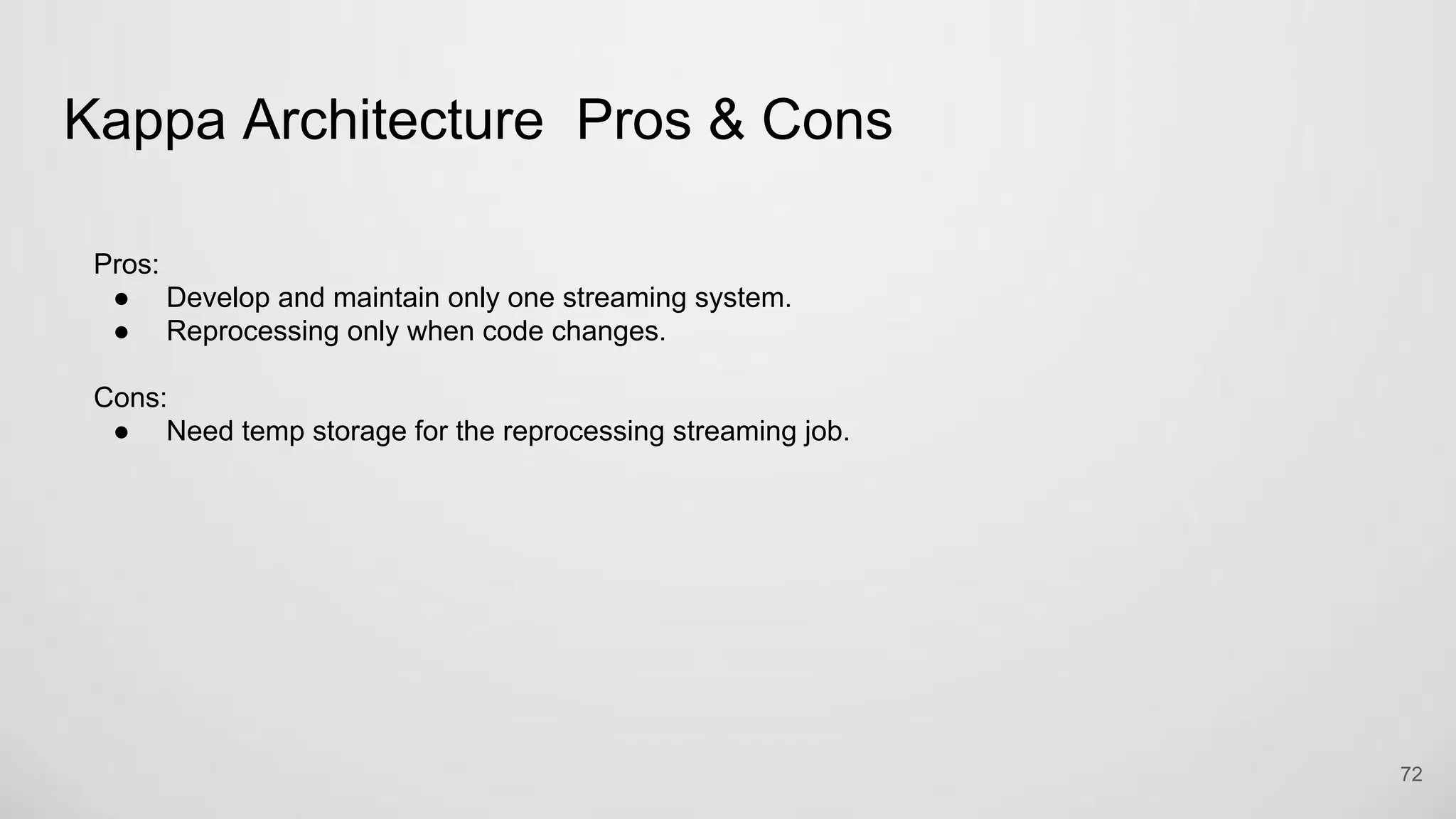 Kappa Architecture Pros & Cons
72
Pros:
● Develop and maintain only one streaming system.
● Reprocessing only when code changes.
Cons:
● Need temp storage for the reprocessing streaming job.
 