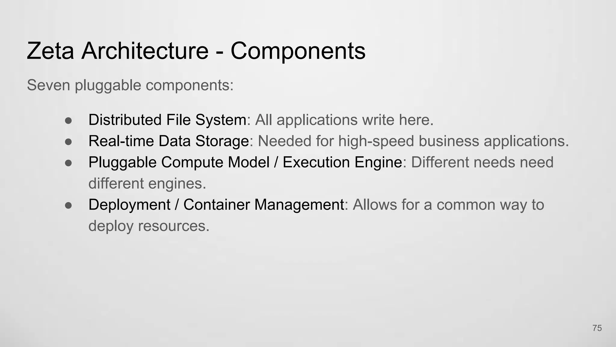 Zeta Architecture - Components
Seven pluggable components:
Distributed File System: All applications write here.
Real-time Data Storage: Needed for high-speed business applications.
Pluggable Compute Model / Execution Engine: Different needs need
different engines.
Deployment / Container Management: Allows for a common way to deploy
resources.
75
 