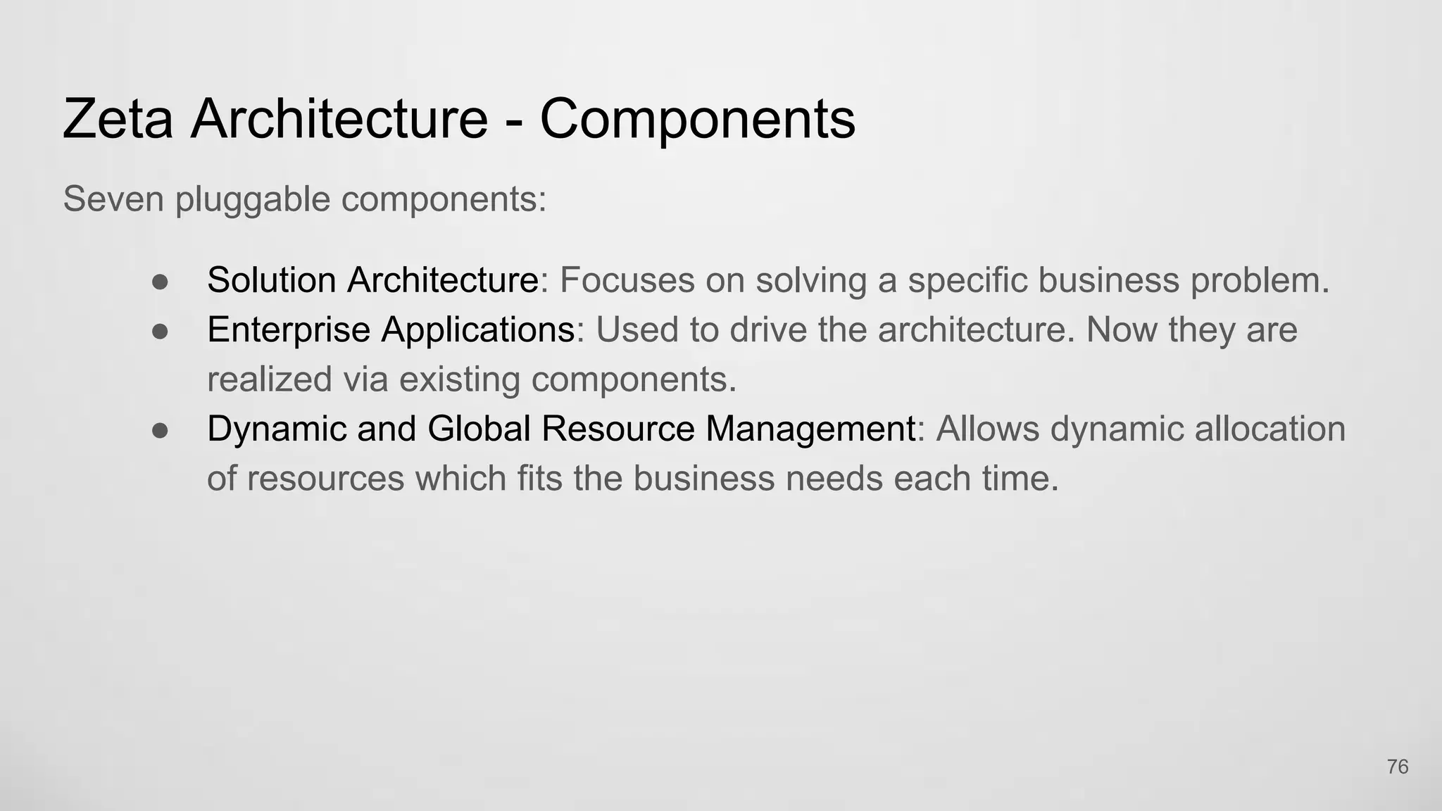 Zeta Architecture - Components
Seven pluggable components:
Solution Architecture: Focuses on solving a specific business problem.
Enterprise Applications: Used to drive the architecture. Now they are
realized via existing components.
Dynamic and Global Resource Management: Allows dynamic allocation of
resources which fits the business needs each time.
76
 