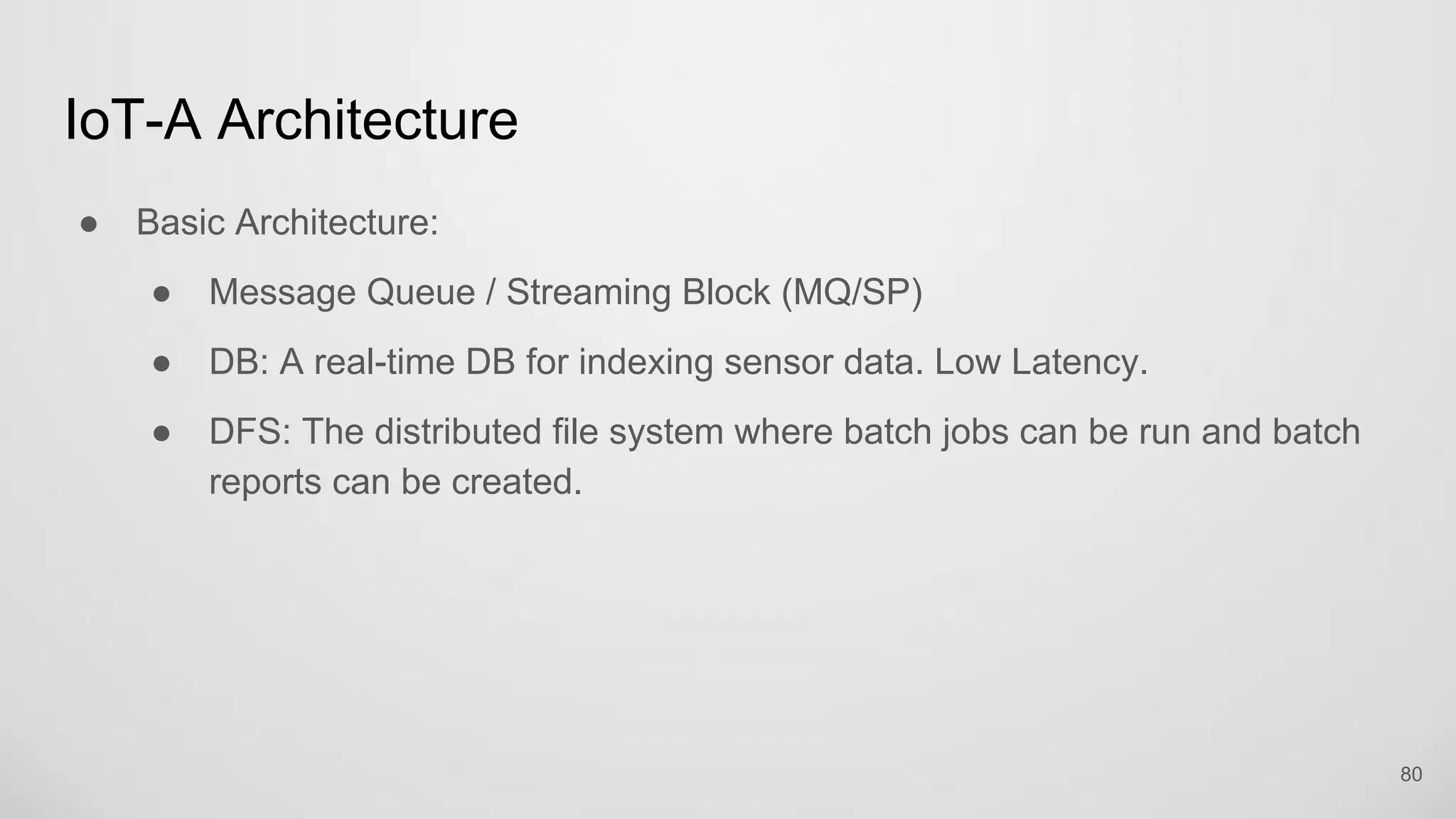 IoT-A Architecture
Basic Architecture:
Message Queue / Streaming Block (MQ/SP)
DB: A real-time DB for indexing sensor data. Low Latency.
DFS: The distributed file system where batch jobs can be run and batch
reports can be created.
80
 