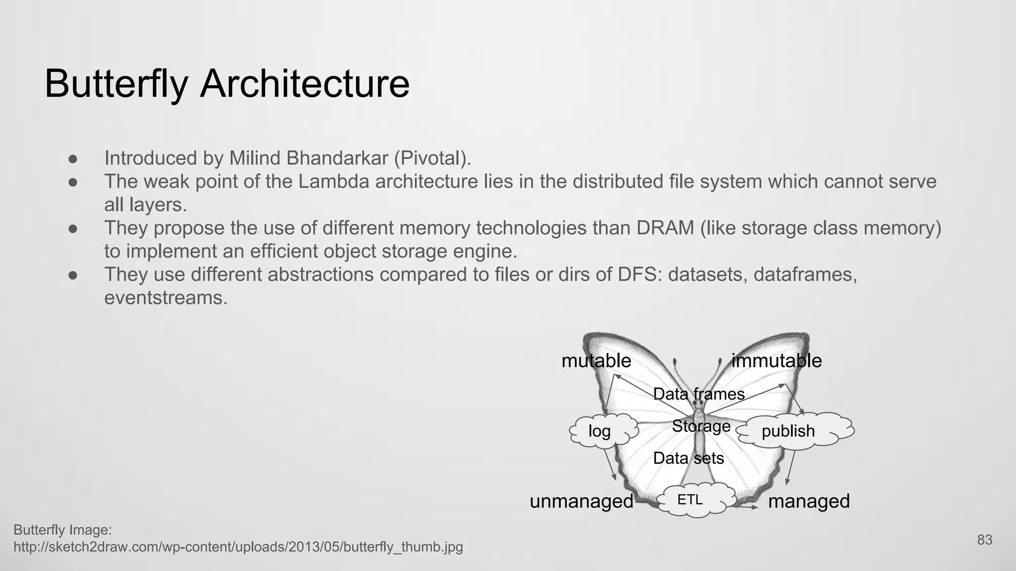 Butterfly Architecture
83
● Introduced by Milind Bhandarkar (Pivotal).
● The weak point of the Lambda architecture lies in the distributed file system which cannot serve
all layers.
● They propose the use of different memory technologies than DRAM (like storage class memory)
to implement an efficient object storage engine.
● They use different abstractions compared to files or dirs of DFS: datasets, dataframes,
eventstreams.
mutable immutable
unmanaged managed
log publish
Data frames
Data sets
Storage
ETL
Butterfly Image: http://sketch2draw.com/wp-
content/uploads/2013/05/butterfly_thumb.jpg
 