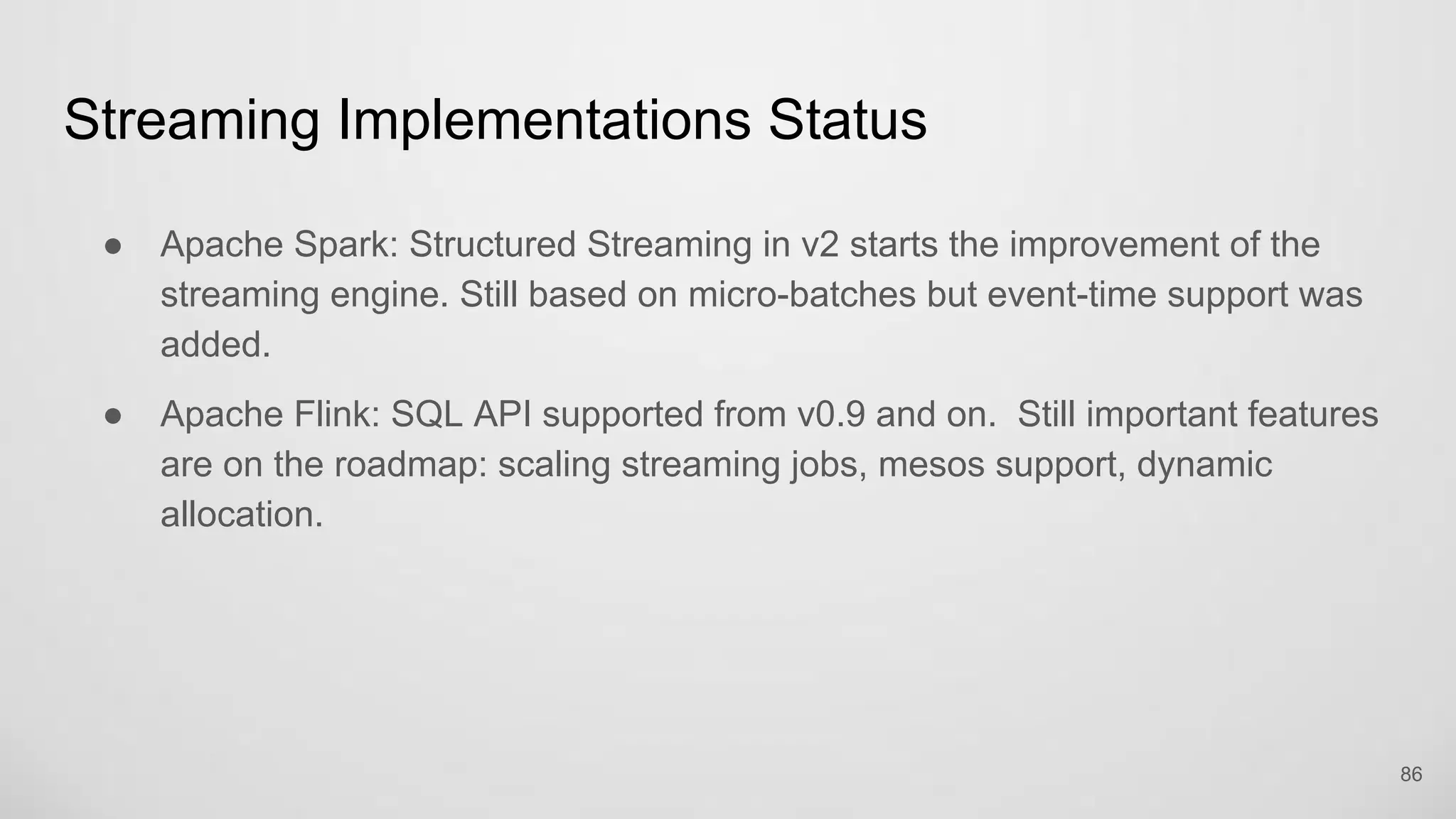 Streaming Implementations Status
86
Apache Spark: Structured Streaming in v2 starts the improvement of the
streaming engine. Still based on micro-batches but event-time support was
added.
Apache Flink: SQL API supported from v0.9 and on. Still important features are
on the roadmap: scaling streaming jobs, mesos support, dynamic allocation.
 