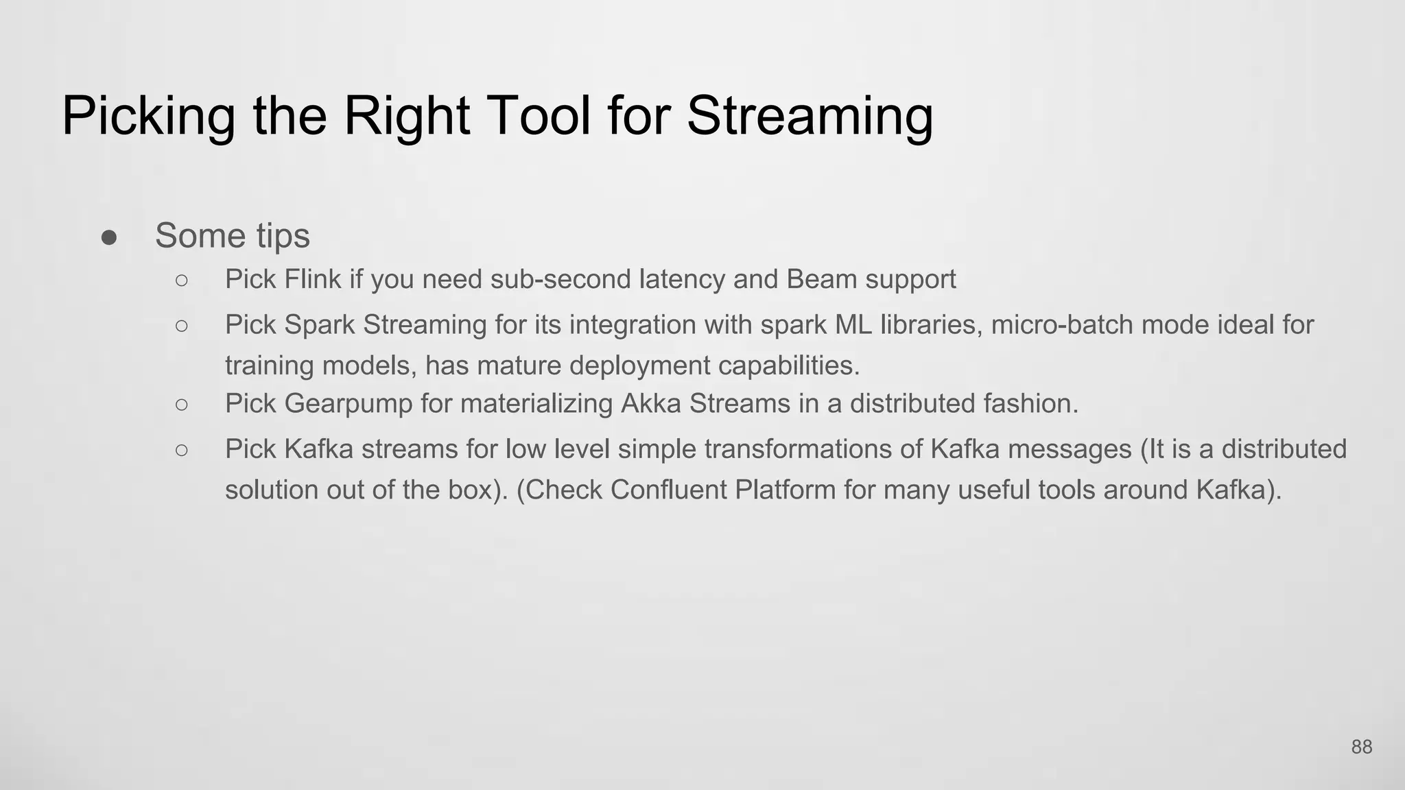 Picking the Right Tool for Streaming
88
Some tips
Pick Flink if you need sub-second latency and Beam support
Pick Spark Streaming for its integration with spark ML libraries, micro-batch mode ideal for
training models, has mature deployment capabilities.
Pick Gearpump for materializing Akka Streams in a distributed fashion.
Pick Kafka streams for low level simple transformations of Kafka messages (It is a distributed
solution out of the box). (Check Confluent Platform for many useful tools around Kafka).
 