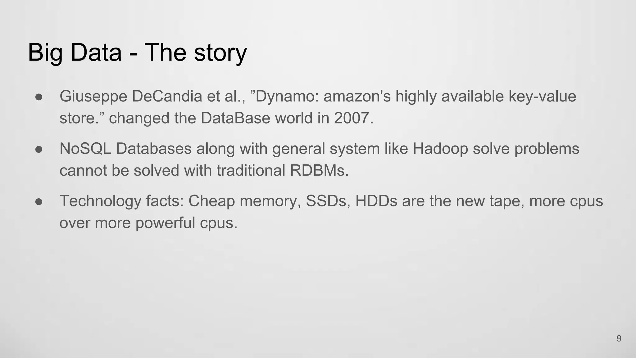 Big Data - The story
Giuseppe DeCandia et al., ”Dynamo: amazon's highly available key-value
store.” changed the DataBase world in 2007.
NoSQL Databases along with general system like Hadoop solve problems
cannot be solved with traditional RDBMs.
Technology facts: Cheap memory, SSDs, HDDs are the new tape, more cpus
over more powerful cpus.
9
 