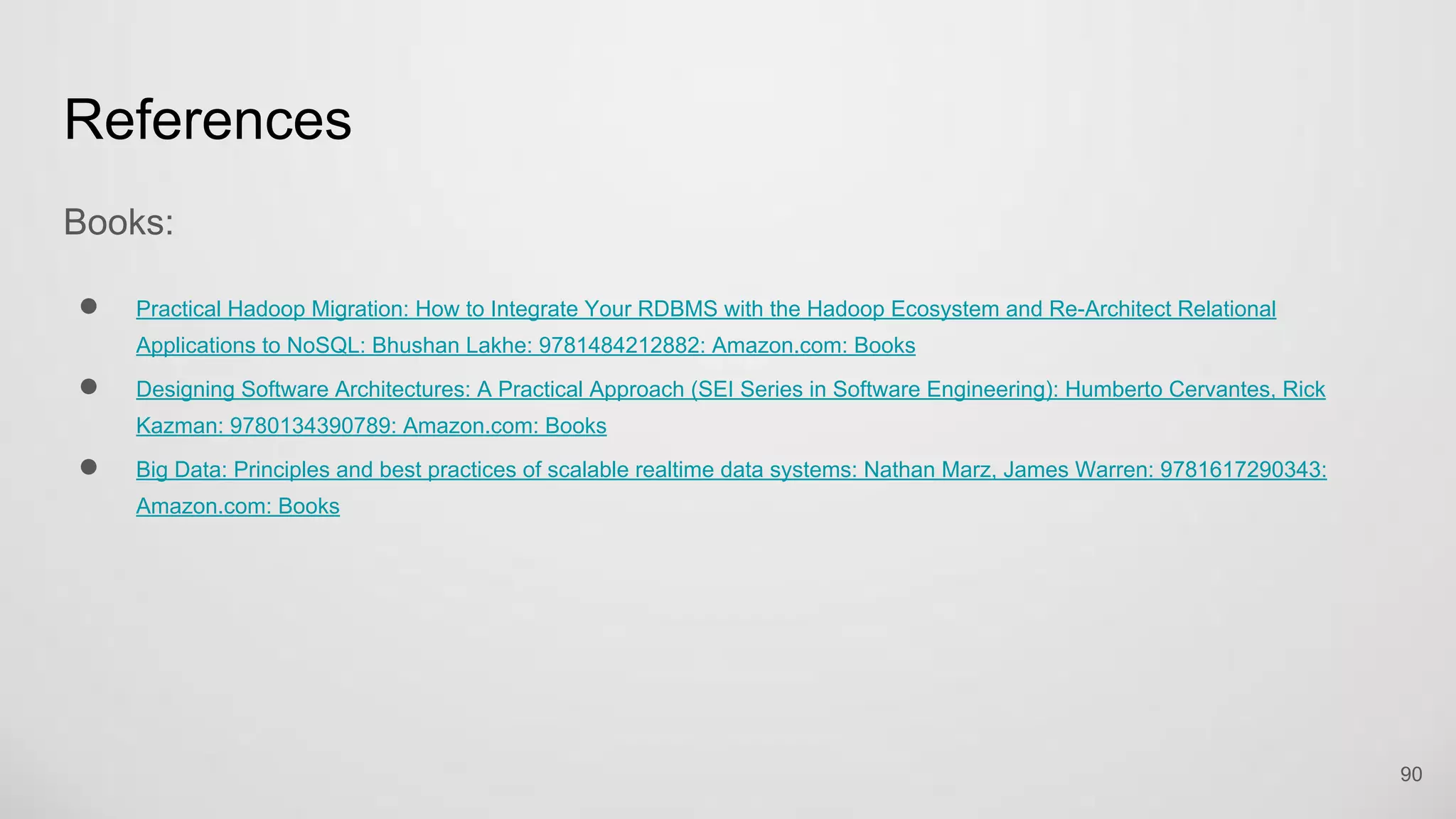 References
Books:
Practical Hadoop Migration: How to Integrate Your RDBMS with the Hadoop Ecosystem and Re-Architect Relational Applications
to NoSQL: Bhushan Lakhe: 9781484212882: Amazon.com: Books
Designing Software Architectures: A Practical Approach (SEI Series in Software Engineering): Humberto Cervantes, Rick Kazman:
9780134390789: Amazon.com: Books
Big Data: Principles and best practices of scalable realtime data systems: Nathan Marz, James Warren: 9781617290343:
Amazon.com: Books
90
 