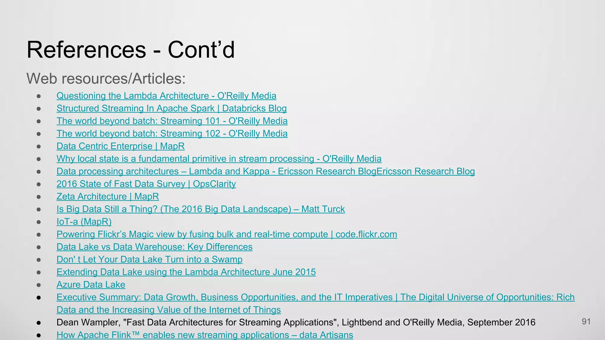 References - Cont’d
Web resources/Articles:
Questioning the Lambda Architecture - O'Reilly Media
Structured Streaming In Apache Spark | Databricks Blog
The world beyond batch: Streaming 101 - O'Reilly Media
The world beyond batch: Streaming 102 - O'Reilly Media
Data Centric Enterprise | MapR
Why local state is a fundamental primitive in stream processing - O'Reilly Media
Data processing architectures – Lambda and Kappa - Ericsson Research BlogEricsson Research Blog
2016 State of Fast Data Survey | OpsClarity
Zeta Architecture | MapR
Is Big Data Still a Thing? (The 2016 Big Data Landscape) – Matt Turck
91
 