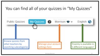 You can find all of your quizzes in “My Quizzes”
Nicholas Morrison 16
Browse quizzes from
other teachers by
searching subcategories
Manage your account
settings here
(Your name here)
Triventy is available in
5 different languages!
 