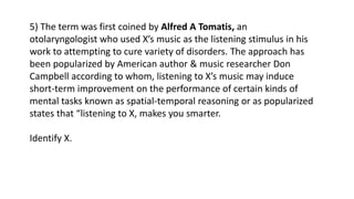 5) The term was first coined by Alfred A Tomatis, an
otolaryngologist who used X’s music as the listening stimulus in his
work to attempting to cure variety of disorders. The approach has
been popularized by American author & music researcher Don
Campbell according to whom, listening to X’s music may induce
short-term improvement on the performance of certain kinds of
mental tasks known as spatial-temporal reasoning or as popularized
states that “listening to X, makes you smarter.
Identify X.
 