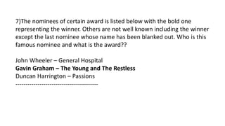 7)The nominees of certain award is listed below with the bold one
representing the winner. Others are not well known including the winner
except the last nominee whose name has been blanked out. Who is this
famous nominee and what is the award??
John Wheeler – General Hospital
Gavin Graham – The Young and The Restless
Duncan Harrington – Passions
-----------------------------------------
 