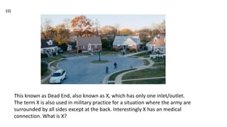 This known as Dead End, also known as X, which has only one inlet/outlet.
The term X is also used in military practice for a situation where the army are
surrounded by all sides except at the back. Interestingly X has an medical
connection. What is X?
10)
 