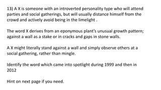 13) A X is someone with an introverted personality type who will attend
parties and social gatherings, but will usually distance himself from the
crowd and actively avoid being in the limelight .
The word X derives from an eponymous plant’s unusual growth pattern;
against a wall as a stake or in cracks and gaps in stone walls.
A X might literally stand against a wall and simply observe others at a
social gathering, rather than mingle.
Identify the word which came into spotlight during 1999 and then in
2012
Hint on next page if you need.
 