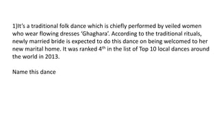 1)It’s a traditional folk dance which is chiefly performed by veiled women
who wear flowing dresses ‘Ghaghara’. According to the traditional rituals,
newly married bride is expected to do this dance on being welcomed to her
new marital home. It was ranked 4th in the list of Top 10 local dances around
the world in 2013.
Name this dance
 