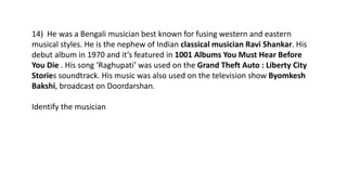 14) He was a Bengali musician best known for fusing western and eastern
musical styles. He is the nephew of Indian classical musician Ravi Shankar. His
debut album in 1970 and it’s featured in 1001 Albums You Must Hear Before
You Die . His song ‘Raghupati’ was used on the Grand Theft Auto : Liberty City
Stories soundtrack. His music was also used on the television show Byomkesh
Bakshi, broadcast on Doordarshan.
Identify the musician
 