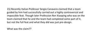 15) Recently Italian Professor Sergio Canavero claimed that a team
guided by him had successfully carried out a highly controversial and
impossible feat. Though later Profession Ren Xiaoping who was on the
team claimed that he and the team had completed some part of it,
but not the full feat and what they did was just pre-design.
What was the claim??
 