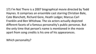17) I’m Not There is a 2007 biographical movie directed by Todd
Haynes. It comprises an ensemble cast starring Christian Bale,
Cate Blanchett, Richard Gere, Heath Ledger, Marcus Carl
Franklin and Ben Whishaw. The six actors actually depicted
different facets of a famous personality’s public personas. But
the only time that person’s name is mentioned in the movie
apart from song credits is his one of his appearances.
Which personality?
 