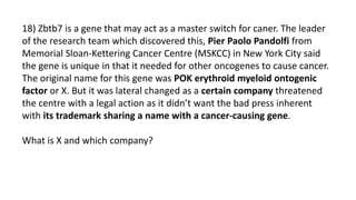 18) Zbtb7 is a gene that may act as a master switch for caner. The leader
of the research team which discovered this, Pier Paolo Pandolfi from
Memorial Sloan-Kettering Cancer Centre (MSKCC) in New York City said
the gene is unique in that it needed for other oncogenes to cause cancer.
The original name for this gene was POK erythroid myeloid ontogenic
factor or X. But it was lateral changed as a certain company threatened
the centre with a legal action as it didn’t want the bad press inherent
with its trademark sharing a name with a cancer-causing gene.
What is X and which company?
 