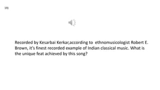 19)
Recorded by Kesarbai Kerkar,according to ethnomusicologist Robert E.
Brown, it’s finest recorded example of Indian classical music. What is
the unique feat achieved by this song?
 