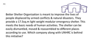 Better Shelter Organization is meant to improve the lives of
people displaced by armed conflicts & natural disasters. They
provide a 17.5sq.m light weight modular emergency shelter. This
meets the basic needs of human activities. The shelter can be
easily dismantled, moved & reassembled to different places
according to use. Which company along with UNHRC is behind
this initiative?
21)
 