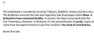 This waterbody is considered sacred by Tibetans, Buddhist, Hindus and Jains also.
The Buddhists associate the lake with legendary lake Anavatapta where Maya is
believed to have conceived Buddha. In Jainism, the lake is associated with the
first Tirthankara, Rishabha. In Hinduism it’s the personification of purity. It gets its
name from the legend wherein it was first created in the mind of Lord Brahma.
Name the Lake.
22)
 