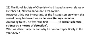 23) The Royal Society of Chemistry had issued a news release on
October 14, 2002 to announce a fellowship.
However , this was interesting, as the first person on whom this
award being bestowed was a famous literary character.
According to RSC he was “the first ---------- to exploit chemical
science as a means of detection”.
Who was this character and why he honored specifically in the
year 2002?
 