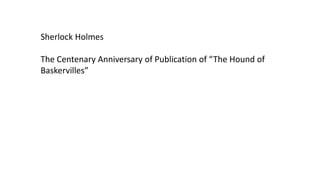 Sherlock Holmes
The Centenary Anniversary of Publication of “The Hound of
Baskervilles”
 
