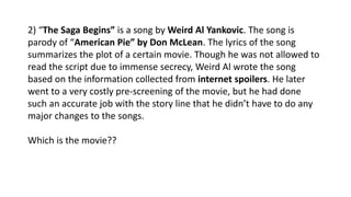 2) “The Saga Begins” is a song by Weird Al Yankovic. The song is
parody of “American Pie” by Don McLean. The lyrics of the song
summarizes the plot of a certain movie. Though he was not allowed to
read the script due to immense secrecy, Weird Al wrote the song
based on the information collected from internet spoilers. He later
went to a very costly pre-screening of the movie, but he had done
such an accurate job with the story line that he didn’t have to do any
major changes to the songs.
Which is the movie??
 