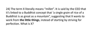 24) The term X literally means “millet”. It is said by the CEO that
it’s linked to a Buddhist concept that ‘a single grain of rice of a
Buddhist is as great as a mountain”, suggesting that X wants to
work from the little things, instead of starting by striving for
perfection. What is X?
 