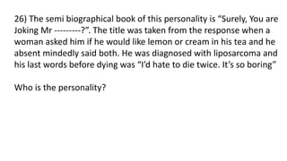 26) The semi biographical book of this personality is “Surely, You are
Joking Mr ---------?”. The title was taken from the response when a
woman asked him if he would like lemon or cream in his tea and he
absent mindedly said both. He was diagnosed with liposarcoma and
his last words before dying was “I’d hate to die twice. It’s so boring”
Who is the personality?
 