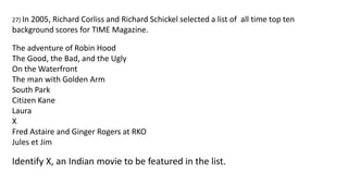 27) In 2005, Richard Corliss and Richard Schickel selected a list of all time top ten
background scores for TIME Magazine.
The adventure of Robin Hood
The Good, the Bad, and the Ugly
On the Waterfront
The man with Golden Arm
South Park
Citizen Kane
Laura
X
Fred Astaire and Ginger Rogers at RKO
Jules et Jim
Identify X, an Indian movie to be featured in the list.
 
