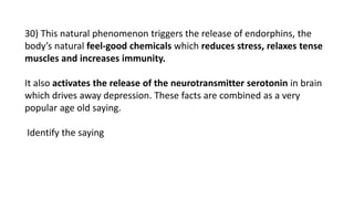 30) This natural phenomenon triggers the release of endorphins, the
body’s natural feel-good chemicals which reduces stress, relaxes tense
muscles and increases immunity.
It also activates the release of the neurotransmitter serotonin in brain
which drives away depression. These facts are combined as a very
popular age old saying.
Identify the saying
 