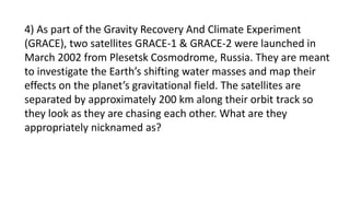 4) As part of the Gravity Recovery And Climate Experiment
(GRACE), two satellites GRACE-1 & GRACE-2 were launched in
March 2002 from Plesetsk Cosmodrome, Russia. They are meant
to investigate the Earth’s shifting water masses and map their
effects on the planet’s gravitational field. The satellites are
separated by approximately 200 km along their orbit track so
they look as they are chasing each other. What are they
appropriately nicknamed as?
 