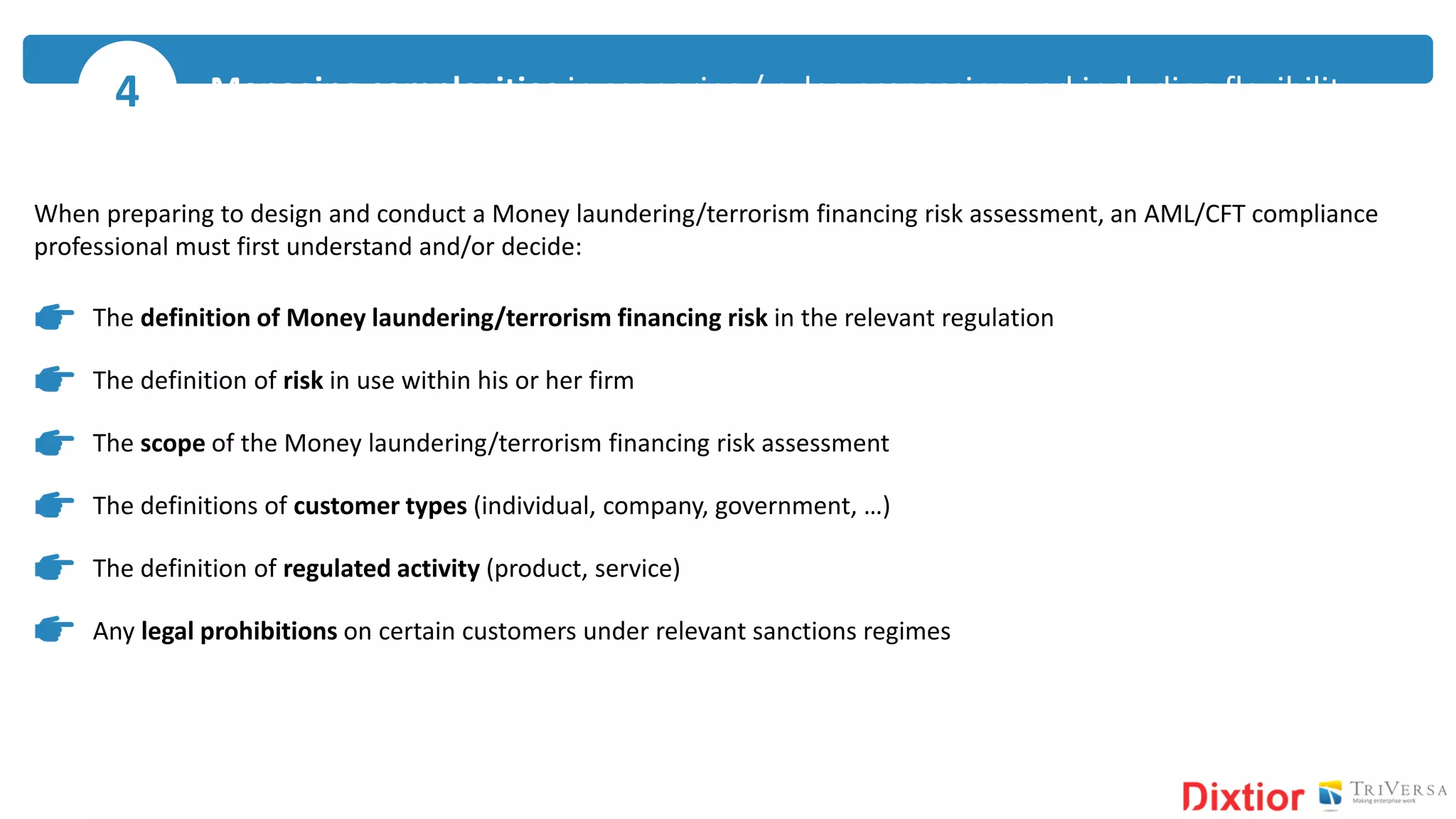 When preparing to design and conduct a Money laundering/terrorism financing risk assessment, an AML/CFT compliance
professional must first understand and/or decide:
The definition of Money laundering/terrorism financing risk in the relevant regulation
The definition of risk in use within his or her firm
The scope of the Money laundering/terrorism financing risk assessment
The definitions of customer types (individual, company, government, …)
The definition of regulated activity (product, service)
Any legal prohibitions on certain customers under relevant sanctions regimes
Managing complexities in scenarios / rules processing and including flexibility4
 