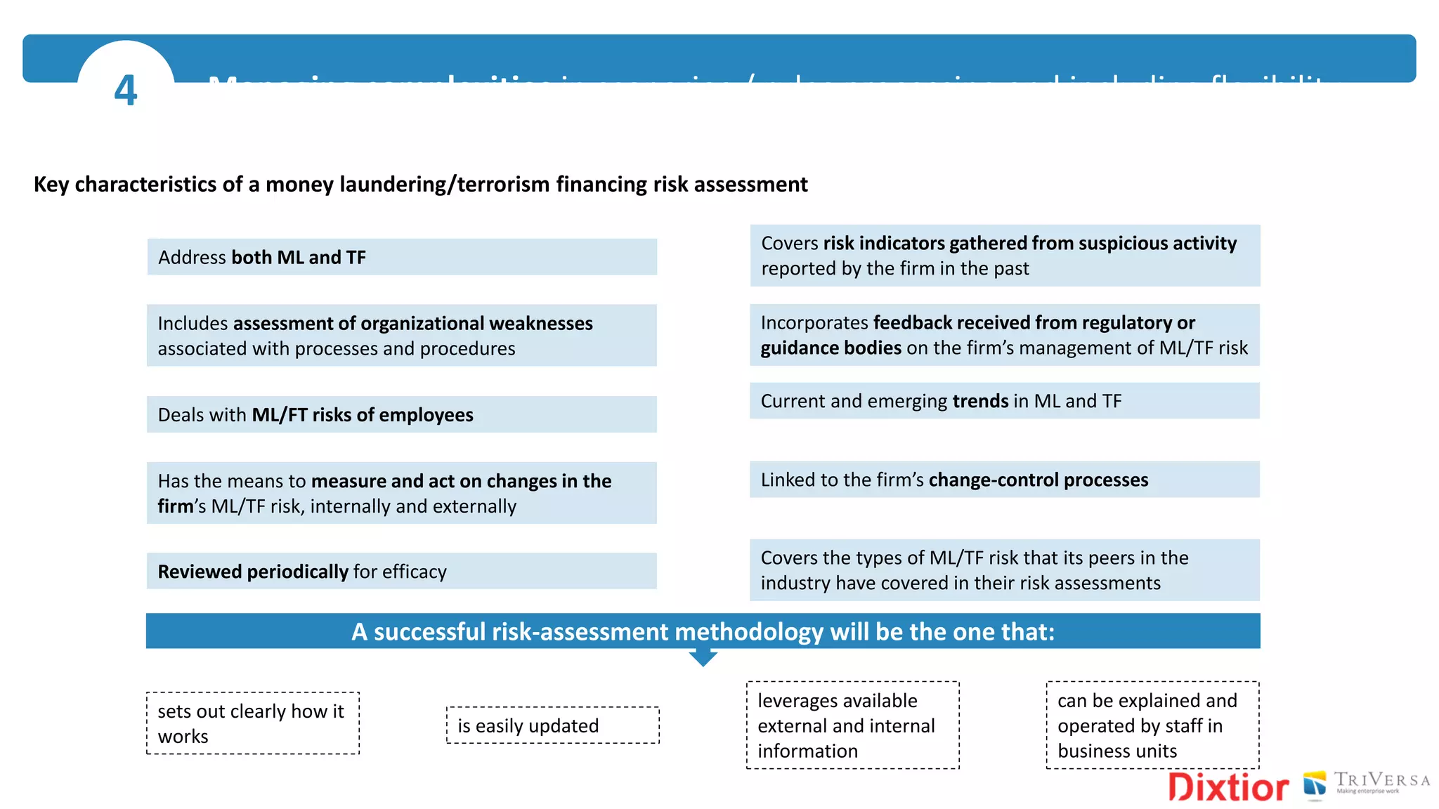 Key characteristics of a money laundering/terrorism financing risk assessment
Address both ML and TF
Includes assessment of organizational weaknesses
associated with processes and procedures
Deals with ML/FT risks of employees
Has the means to measure and act on changes in the
firm’s ML/TF risk, internally and externally
Covers risk indicators gathered from suspicious activity
reported by the firm in the past
Covers the types of ML/TF risk that its peers in the
industry have covered in their risk assessments
Incorporates feedback received from regulatory or
guidance bodies on the firm’s management of ML/TF risk
Current and emerging trends in ML and TF
Linked to the firm’s change-control processes
Reviewed periodically for efficacy
A successful risk-assessment methodology will be the one that:
sets out clearly how it
works
leverages available
external and internal
information
is easily updated
can be explained and
operated by staff in
business units
Managing complexities in scenarios / rules processing and including flexibility4
 