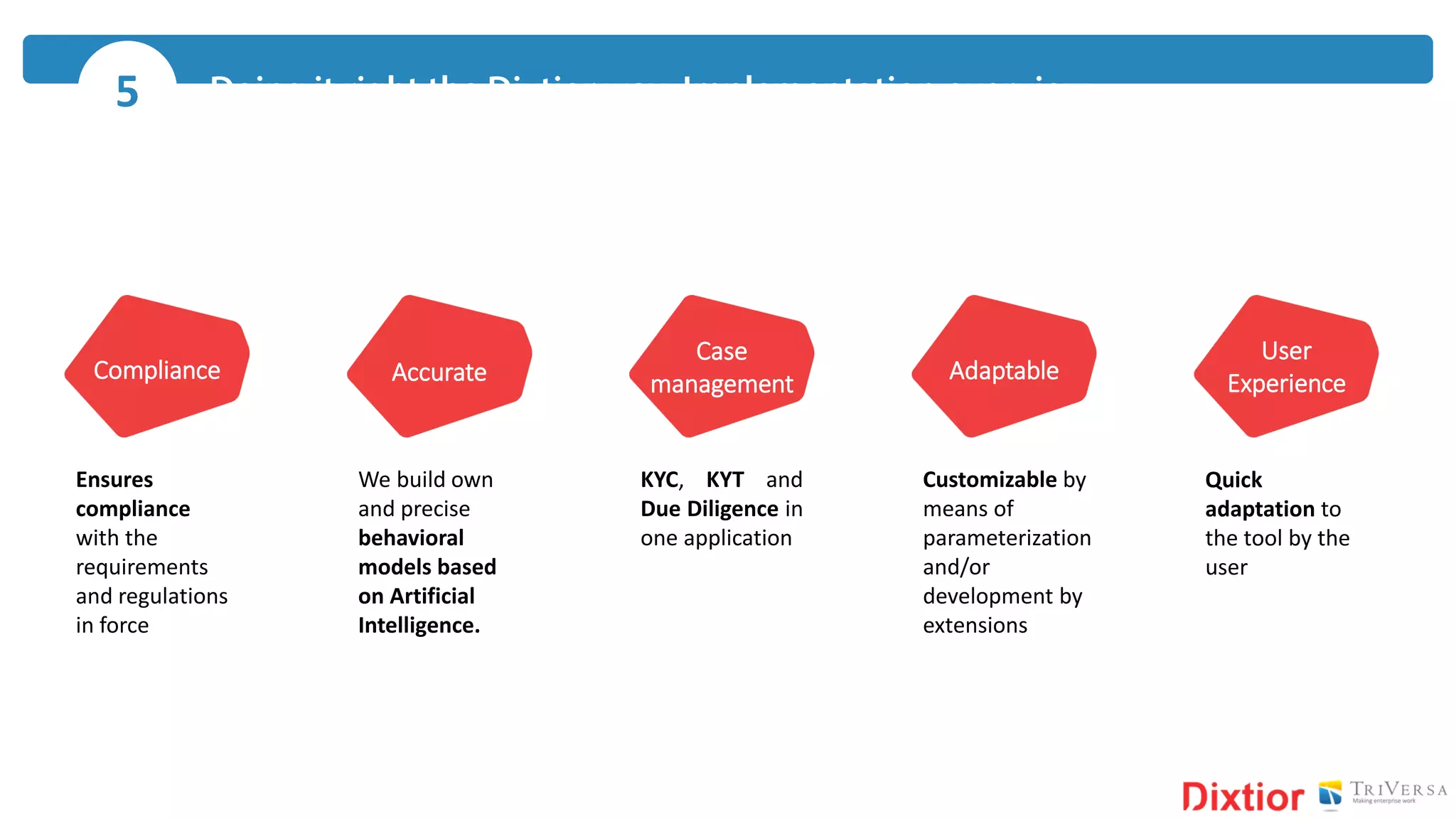 5
Compliance Accurate
Case
management
User
ExperienceAdaptable
Ensures
compliance
with the
requirements
and regulations
in force
We build own
and precise
behavioral
models based
on Artificial
Intelligence.
KYC, KYT and
Due Diligence in
one application
Customizable by
means of
parameterization
and/or
development by
extensions
Quick
adaptation to
the tool by the
user
 