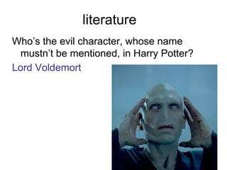 literature
Who’s the evil character, whose name
mustn’t be mentioned, in Harry Potter?
Lord Voldemort
 
