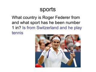 sports
What country is Roger Federer from
and what sport has he been number
1 in? Is from Switzerland and he play
tennis
 