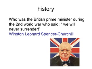 history
Who was the British prime minister during
the 2nd world war who said: “ we will
never surrender!”
Winston Leonard Spencer-Churchill
 