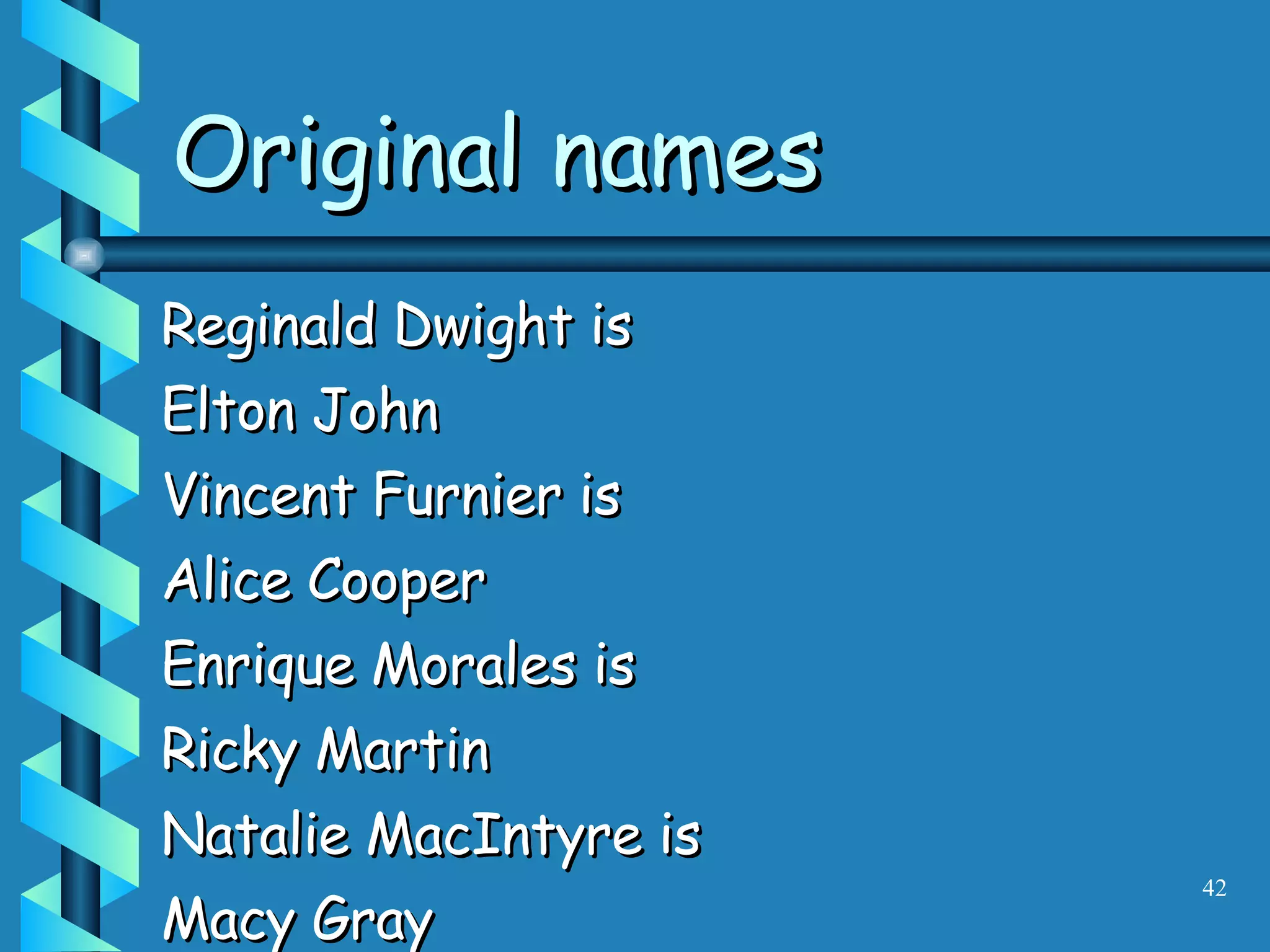Reginald Dwight is Elton John Vincent Furnier is Alice Cooper Enrique Morales is Ricky Martin Natalie MacIntyre is Macy Gray Original names 