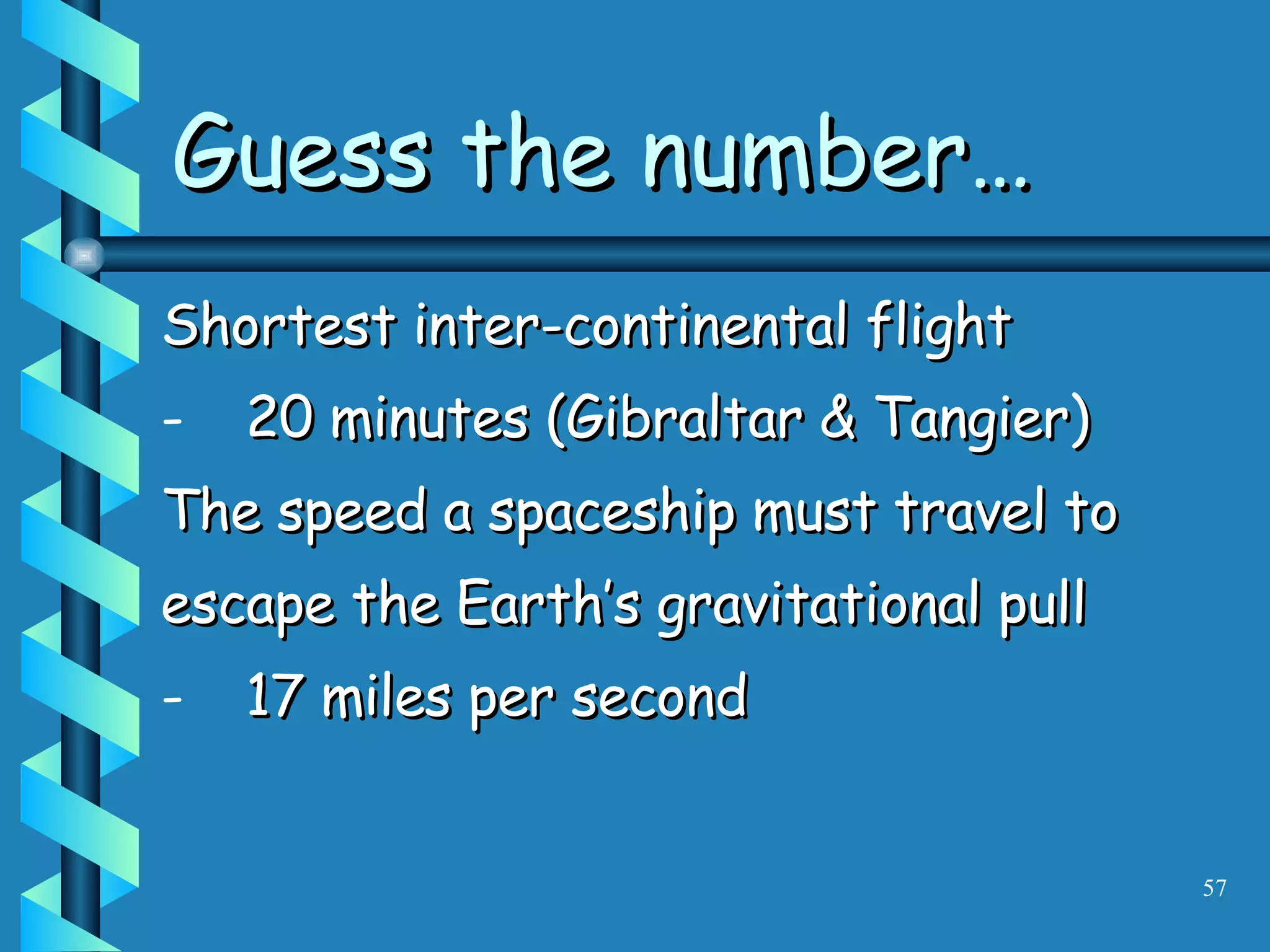 Shortest inter-continental flight 20 minutes (Gibraltar & Tangier) The speed a spaceship must travel to escape the Earth’s gravitational pull 17 miles per second Guess the number… 