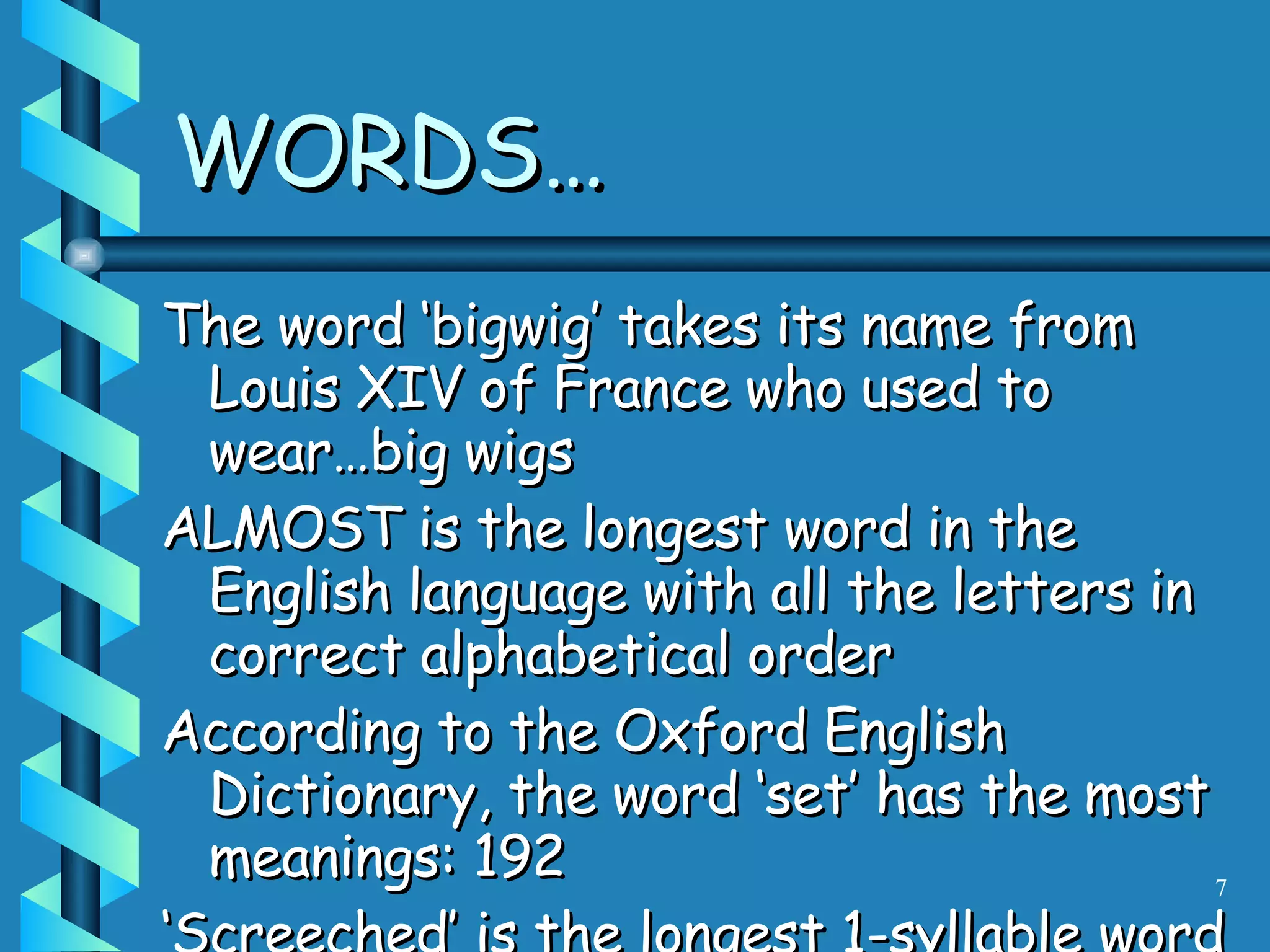 WORDS… The word ‘bigwig’ takes its name from Louis XIV of France who used to wear…big wigs ALMOST is the longest word in the English language with all the letters in correct alphabetical order According to the Oxford English Dictionary, the word ‘set’ has the most meanings: 192 ‘ Screeched’ is the longest 1-syllable word in English 