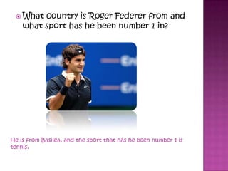  What country is Roger Federer from and
what sport has he been number 1 in?
He is from Basilea, and the sport that has he been number 1 is
tennis.
 