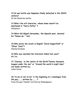 12.In was battle was Napoleon finally defeated in the XIXth
century?
In the Waterloo battle.
13.Who’s the evil character, whose name mustn’t be
mentioned in “Harry Potter” ?
Voldemort.
14.What did Miguel Hernandez, the Spanish poet, devoted
his “Nanas de…” too?
15.Who wrote the novels in English “David Copperfield” or
“Oliver Twist”?
Charles Dickens.
16.Who was awarded the literature Nobel last year?
Mo Yan
17.”Journey to the centre of the Earth”Twenty thousand
leagues under the sea” or “Around the world in eight days”
are books written by…
Jules Verne.
18.”to be or not to be” is the beginning of a monologue from
the pay…………written by…………?
From the pay “Hamlet” written by Shakespeare.
 