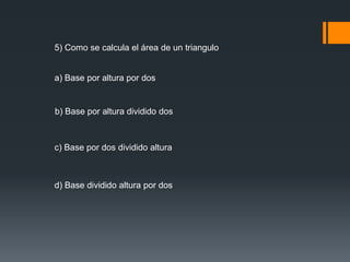 5) Como se calcula el área de un triangulo 
a) Base por altura por dos 
b) Base por altura dividido dos 
c) Base por dos dividido altura 
d) Base dividido altura por dos 
 