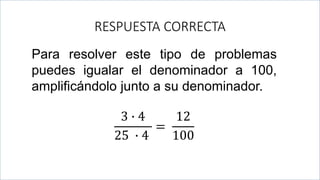 .
RESPUESTA CORRECTA
Para resolver este tipo de problemas
puedes igualar el denominador a 100,
amplificándolo junto a su denominador.
3 ∙ 4
25 ∙ 4
=
12
100
 