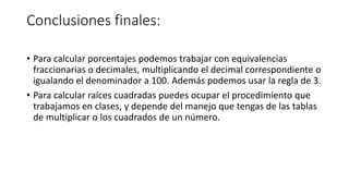 Conclusiones finales:
• Para calcular porcentajes podemos trabajar con equivalencias
fraccionarias o decimales, multiplicando el decimal correspondiente o
igualando el denominador a 100. Además podemos usar la regla de 3.
• Para calcular raíces cuadradas puedes ocupar el procedimiento que
trabajamos en clases, y depende del manejo que tengas de las tablas
de multiplicar o los cuadrados de un número.
 
