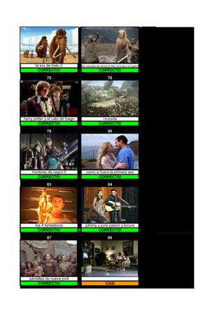 la era de hielo 2                                           las cronicas de narnia el leon la bruja y el ropero
         CORRECTO!                                                                CORRECTO!

              75                                                                          76




harry potter y el caliz de fuego                                                    cruzada
        CORRECTO!                                                                 CORRECTO!

              79                                                                          80




     hombres de negro II                                               como si fuera la primera vez
       CORRECTO!                                                             CORRECTO!

              83                                                                          84




       los 4 fantasticos               johnny y june pasion y locura
                                   johnny y june pasion y locura




         CORRECTO!                 jhonny y june ORRECTO!
                                               C

              87                                                                          88




   pandillas de nueva york
       CORRECTO!                                                                        CASI
 